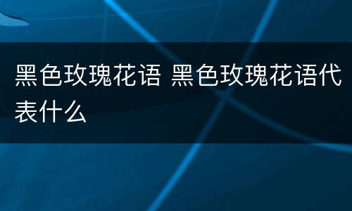 黑色玫瑰花语 黑色玫瑰花语代表什么