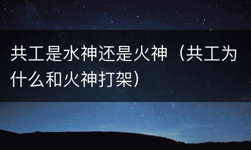 共工是水神还是火神（共工为什么和火神打架）