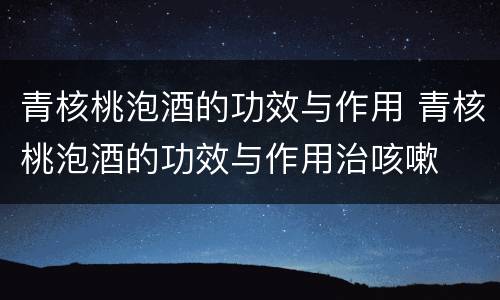 青核桃泡酒的功效与作用 青核桃泡酒的功效与作用治咳嗽