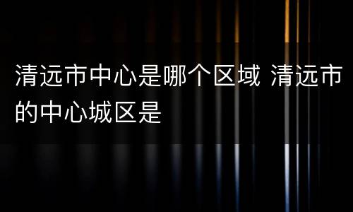 清远市中心是哪个区域 清远市的中心城区是