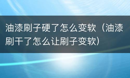 油漆刷子硬了怎么变软（油漆刷干了怎么让刷子变软）