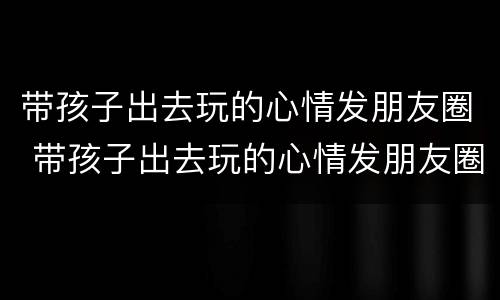 带孩子出去玩的心情发朋友圈 带孩子出去玩的心情发朋友圈诗句