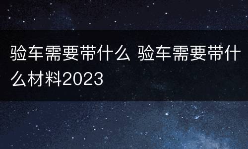 验车需要带什么 验车需要带什么材料2023