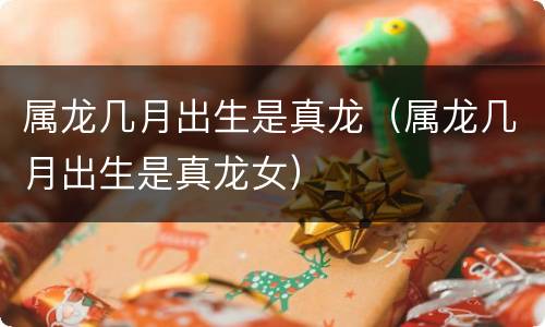 属龙几月出生是真龙（属龙几月出生是真龙女）