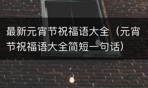 最新元宵节祝福语大全（元宵节祝福语大全简短一句话）