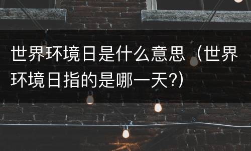 世界环境日是什么意思（世界环境日指的是哪一天?）