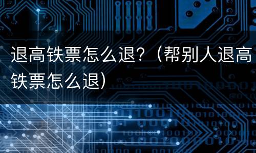 退高铁票怎么退?（帮别人退高铁票怎么退）