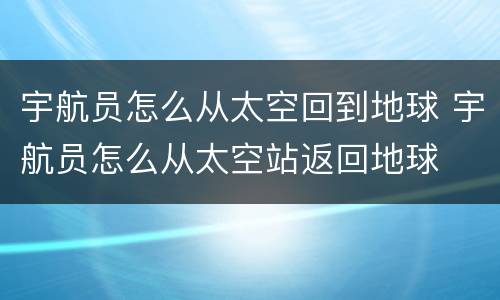 宇航员怎么从太空回到地球 宇航员怎么从太空站返回地球