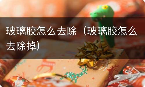 玻璃胶怎么去除（玻璃胶怎么去除掉）