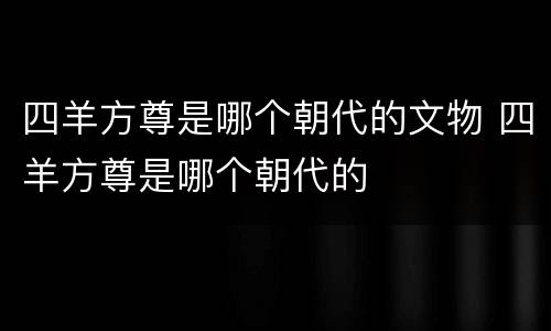 四羊方尊是哪个朝代的文物 四羊方尊是哪个朝代的
