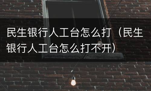 民生银行人工台怎么打（民生银行人工台怎么打不开）