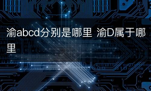 渝abcd分别是哪里 渝D属于哪里