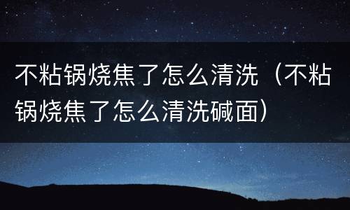 不粘锅烧焦了怎么清洗（不粘锅烧焦了怎么清洗碱面）