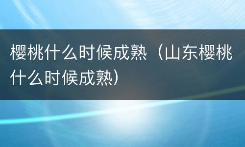 樱桃什么时候成熟（山东樱桃什么时候成熟）