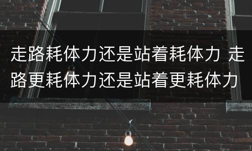 走路耗体力还是站着耗体力 走路更耗体力还是站着更耗体力
