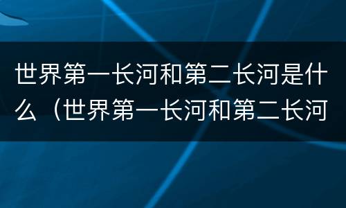 世界第一长河和第二长河是什么（世界第一长河和第二长河是什么河）