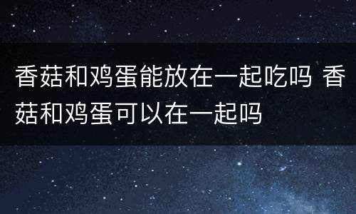 香菇和鸡蛋能放在一起吃吗 香菇和鸡蛋可以在一起吗