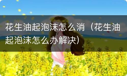 花生油起泡沫怎么消（花生油起泡沫怎么办解决）
