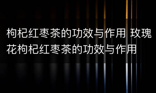 枸杞红枣茶的功效与作用 玫瑰花枸杞红枣茶的功效与作用