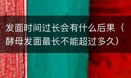 发面时间过长会有什么后果（酵母发面最长不能超过多久）
