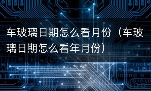 车玻璃日期怎么看月份（车玻璃日期怎么看年月份）
