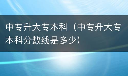 中专升大专本科（中专升大专本科分数线是多少）