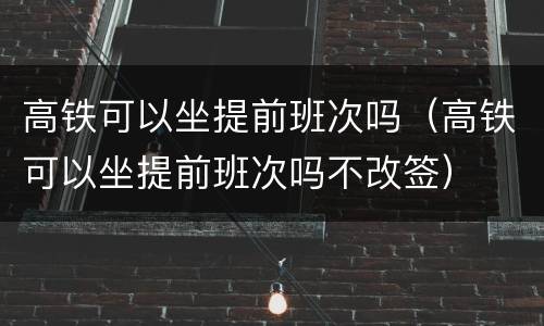 高铁可以坐提前班次吗（高铁可以坐提前班次吗不改签）