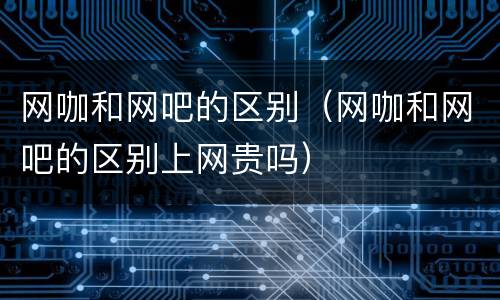 网咖和网吧的区别（网咖和网吧的区别上网贵吗）