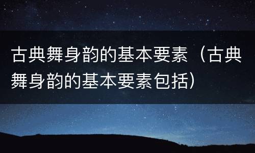 古典舞身韵的基本要素（古典舞身韵的基本要素包括）