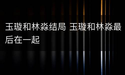 玉璇和林淼结局 玉璇和林淼最后在一起