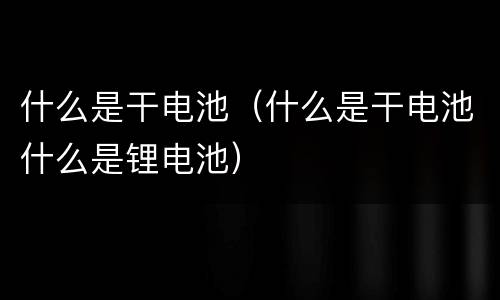 什么是干电池（什么是干电池什么是锂电池）