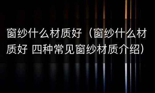 窗纱什么材质好（窗纱什么材质好 四种常见窗纱材质介绍）