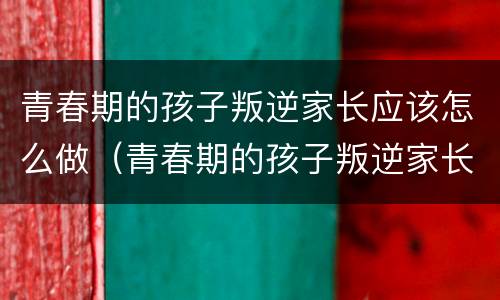 青春期的孩子叛逆家长应该怎么做（青春期的孩子叛逆家长应该怎么做女孩）