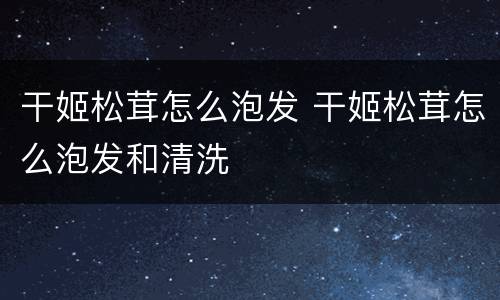 干姬松茸怎么泡发 干姬松茸怎么泡发和清洗