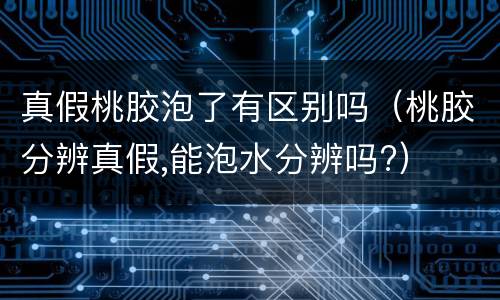 真假桃胶泡了有区别吗（桃胶分辨真假,能泡水分辨吗?）