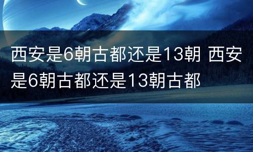 西安是6朝古都还是13朝 西安是6朝古都还是13朝古都