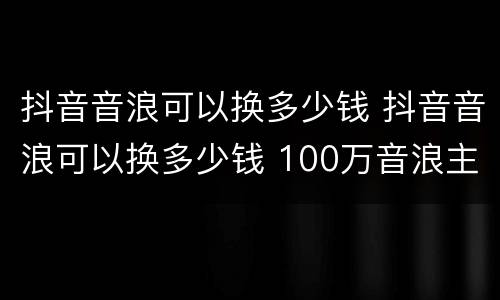 抖音音浪可以换多少钱 抖音音浪可以换多少钱 100万音浪主播能拿多少-火车屋