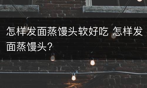 怎样发面蒸馒头软好吃 怎样发面蒸馒头?