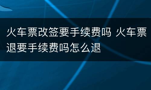 火车票改签要手续费吗 火车票退要手续费吗怎么退