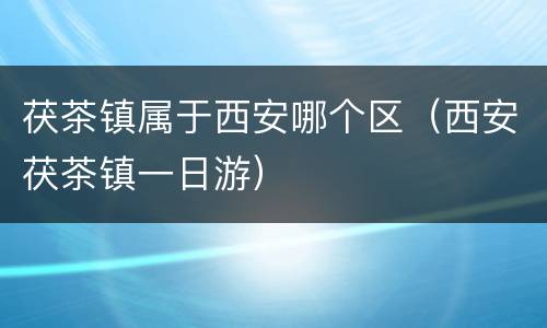 茯茶镇属于西安哪个区（西安茯茶镇一日游）