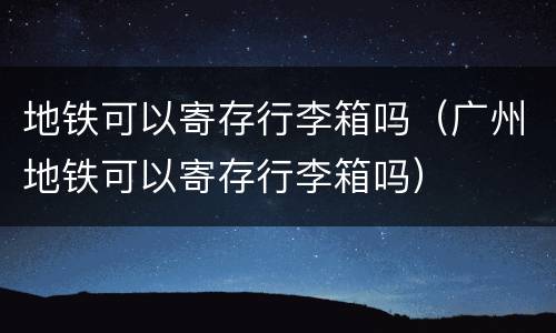 地铁可以寄存行李箱吗（广州地铁可以寄存行李箱吗）