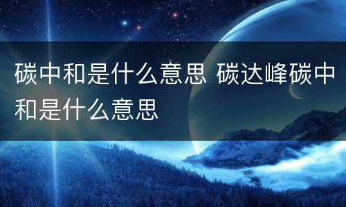 碳中和是什么意思 碳达峰碳中和是什么意思