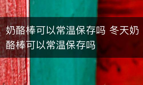 奶酪棒可以常温保存吗 冬天奶酪棒可以常温保存吗
