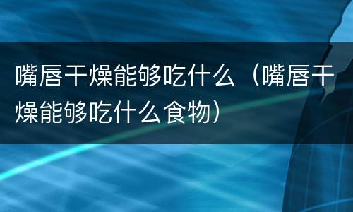 嘴唇干燥能够吃什么（嘴唇干燥能够吃什么食物）