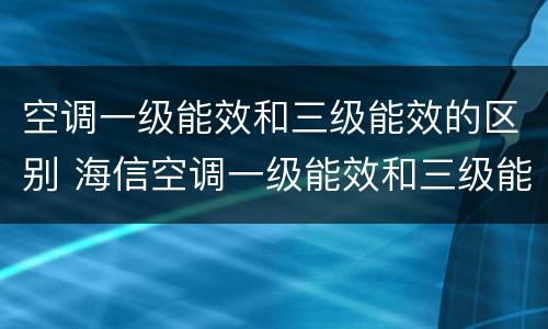 空调一级能效和三级能效的区别 海信空调一级能效和三级能效的区别