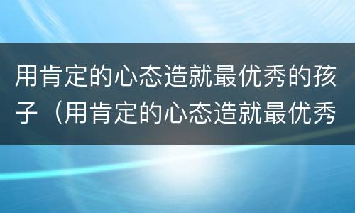 用肯定的心态造就最优秀的孩子（用肯定的心态造就最优秀的孩子的句子）