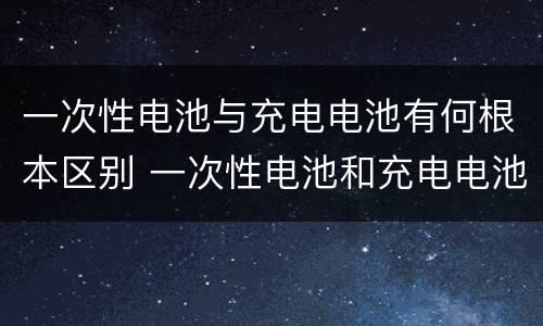 一次性电池与充电电池有何根本区别 一次性电池和充电电池的根本区别