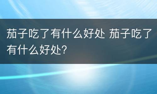 茄子吃了有什么好处 茄子吃了有什么好处?