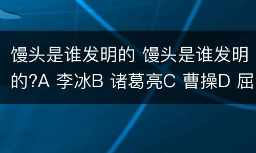 馒头是谁发明的 馒头是谁发明的?A 李冰B 诸葛亮C 曹操D 屈原