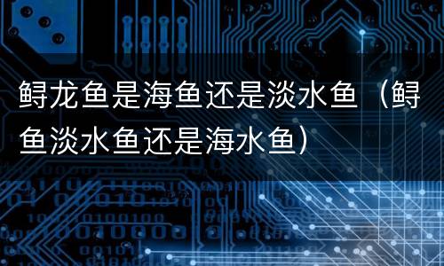 鲟龙鱼是海鱼还是淡水鱼（鲟鱼淡水鱼还是海水鱼）